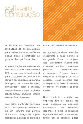 software
de
construção


O Software de Construção do            o total controlo de subempreiteiros.
CentralGest ERP foi desenvolvido
para realizar todas as tarefas de      As organizações devem controlar
gestão afetas à construção de          eficazmente o risco inerente a
grandes obras públicas e civis.        um grande número de projetos
                                       que    representam         investimentos
A comunicação do software de           avultados, envolvem numerosos
construção com o restante software     parceiros,            subempreiteiros
ERP, é um aspeto fundamental           e     recursos.   Projetos       longos,
para o sucesso do controlo das         complexos e margens de lucro
obras, e por esta razão o programa     escassas, tornam essencial que
interliga-se com a área financeira,    as empresas controlem firmemente
contabilidade geral e analítica,       os projetos, os prazos e os seus
recursos humanos, manutenção de        custos.
equipamentos, faturação, gestão
comercial e muitos outros.             Neste ambiente competitivo, as
                                       empresas têm de adaptar os
Além disso, o setor da construção      seus      processos    às     exigentes
civil e obras públicas deve dispor     caraterísticas        do      mercado,
de   um   software   que     permita   responder a todos os requisitos
ainda, a coordenação de projetos       legais da atividade, e ao mesmo
complexos, a gestão de clientes e      tempo, têm de potenciar a sua
 