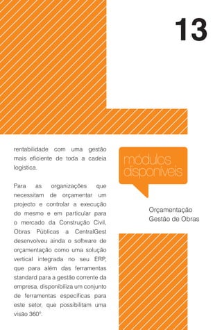 13


rentabilidade com uma gestão
mais eficiente de toda a cadeia
logística.
                                      módulos
                                      disponíveis
Para     as   organizações     que
necessitam de orçamentar um
projecto e controlar a execução
                                          Orçamentação
do mesmo e em particular para
                                          Gestão de Obras
o mercado da Construção Civil,
Obras    Públicas   a   CentralGest
desenvolveu ainda o software de
orçamentação como uma solução
vertical integrada no seu ERP,
que para além das ferramentas
standard para a gestão corrente da
empresa, disponibiliza um conjunto
de ferramentas específicas para
este setor, que possibilitam uma
visão 360º.
 
