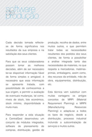 software
de
produção

Cada decisão tomada reflecte-             produção, recolha de dados, entre
se   de    forma    significativa   nos   muitos outros, e que permitem
resultados da sua empresa e na            tratar   todas       as   necessidades
satisfação dos seus clientes.             resultantes dos pedidos dos seus
                                          clientes, de forma a possibilitar
Para que os seus colaboradores            a análise integrada tanto das
possam      tomar      as    melhores     necessidades de materiais, no que
decisões, além de ser necessário          respeita a mercadorias, matérias-
ter-se disponível informação fiável       primas, embalagens, assim como,
de forma simples e amigável, é            dos recursos da entidade, mão de
necessário que essa informação            obra, equipamentos, distribuição,
se    apresente       tratada,      com   etc.
possibilidade de conhecermos a
sua origem, e permitir a avaliação        Esta técnica vem substituir com
de eventuais mudanças, tal como,          muitas    vantagens        os    antigos
níveis de stock, lote económico,          conceitos       de    MRPI      (Material
stock mínimo, disponibilidade e           Requirement Planning) e MRPII
muito mais.                               (Manufacturing               Resources
                                          Planning) e adapta-se a todos
Para responder a esta situação            os tipos de negócio, desde a
a CentralGest desenvolveu um              distribuição,    processo       industrial
conjunto de módulos integrados,           incluindo a subcontratação de
software    de     planeamento       de   serviços e muitos outros.
compras, distribuição, gestão de
 