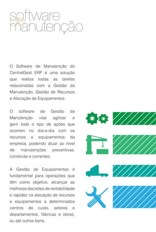 software
de
manutenção

O Software de Manutenção do
CentralGest ERP é uma solução
que    realiza   todas     as   tarefas
relacionadas com a Gestão da
Manutenção, Gestão de Recursos
e Alocação de Equipamentos.


O     software    de      Gestão     da
Manutenção       visa     agilizar    e
gerir todo o tipo de ações que
ocorrem no dia-a-dia com os
recursos    e    equipamentos        da
empresa, podendo atuar ao nível
de     manutenções        preventivas,
corretivas e correntes.


A Gestão de Equipamentos é
fundamental para operações que
têm como objetivo, alcançar as
melhores decisões de rentabilidade
e rapidez na alocação de recursos
e equipamentos a determinados
centros    de    custo,    setores    e
departamentos, fábricas e obras,
ou até outros bens.
 