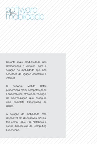 software
de lidade
mobi



Garanta mais produtividade nas
deslocações a clientes, com a
solução de mobilidade que não
necessita de ligação constante à
internet.


O     software    Mobile     Retail
proporciona maior competitividade
à sua empresa, através da tenologia
de sincronização que assegura
uma    completa   transmissão   de
dados.


A solução de mobilidade está
disponível em dispositivos móveis,
tais como, Tablet PC, Notebook e
outros dispositivos de Computing
Experience.
 
