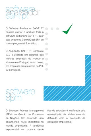 software
analisador
saf-t pt
O Software Analisador SAF-T PT
permite validar e analisar toda a
estrutura do ficheiro SAF-T PT, quer
seja criado no CentralGest ERP ou
noutro programa informático.


O Analisador SAF-T PT Corporate
v2.0 é utilizado em algumas das
maiores empresas do mundo a
atuarem em Portugal, assim como,
em empresas de referência no PSI-
20 português.




software
de
bpm
O Business Process Management          tipo de soluções é justificada pela
(BPM) ou Gestão de Processos           necessidade de alinhamento da
de Negócio tem assumido uma            definição com a execução da
abrangência muito importante no        estratégia empresarial.
mundo empresarial. A tendência
exponencial     na   procura   deste
 