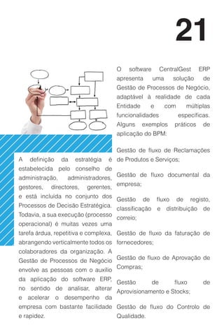 21
                                       O   software         CentralGest       ERP
                                       apresenta       uma         solução      de
                                       Gestão de Processos de Negócio,
                                       adaptável à realidade de cada
                                       Entidade        e      com        múltiplas
                                       funcionalidades              específicas.
                                       Alguns     exemplos         práticos     de
                                       aplicação do BPM:

                                       Gestão de fluxo de Reclamações
A   definição    da   estratégia   é de Produtos e Serviços;
estabelecida pelo conselho de
                                       Gestão de fluxo documental da
administração,     administradores,
                                       empresa;
gestores,    directores,   gerentes,
e está incluída no conjunto dos
                                       Gestão     de       fluxo    de     registo,
Processos de Decisão Estratégica.
                                       classificação e distribuição de
Todavia, a sua execução (processo
                                       correio;
operacional) é muitas vezes uma
tarefa árdua, repetitiva e complexa, Gestão de fluxo da faturação de
abrangendo verticalmente todos os fornecedores;
colaboradores da organização. A
                                       Gestão de fluxo de Aprovação de
Gestão de Processos de Negócio
                                       Compras;
envolve as pessoas com o auxílio
da aplicação do software ERP,
                                       Gestão          de          fluxo        de
no sentido de analisar, alterar
                                       Aprovisionamento e Stocks;
e acelerar o desempenho da
empresa com bastante facilidade Gestão de fluxo do Controlo de
e rapidez.                             Qualidade.
 