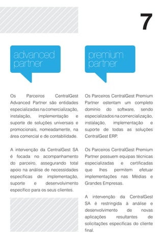 7
 advanced                                    premium
 partner                                     partner

Os        Parceiros        CentralGest   Os Parceiros CentralGest Premium
Advanced Partner são entidades           Partner ostentam um completo
especializadas na comercialização,       domínio       do    software,     sendo
instalação,       implementação     e    especializados na comercialização,
suporte de soluções universais e         instalação,        implementação       e
promocionais, nomeadamente, na           suporte de todas as soluções
área comercial e de contabilidade.       CentralGest ERP.


A intervenção da CentralGest SA          Os Parceiros CentralGest Premium
é focada no acompanhamento               Partner possuem equipas técnicas
do parceiro, assegurando total           especializadas        e    certificadas
apoio na análise de necessidades         que      lhes      permitem       efetuar
específicas       de   implementação,    implementações nas Médias e
suporte       e        desenvolvimento   Grandes Empresas.
específico para os seus clientes.
                                         A     intervenção    da    CentralGest
                                         SA é restringida à análise e
                                         desenvolvimento           de      novas
                                         aplicações          resultantes       de
                                         solicitações específicas do cliente
                                         final.
 