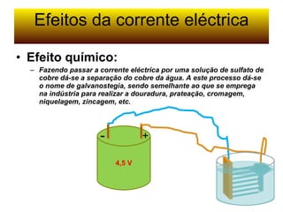 Efeitos da corrente eléctrica 4,5 V + - Efeito químico: Fazendo passar a corrente eléctrica por uma solução de sulfato de cobre dá-se a separação do cobre da água. A este processo dá-se o nome de galvanostegia, sendo semelhante ao que se emprega na indústria para realizar a douradura, prateação, cromagem, niquelagem, zincagem, etc. 