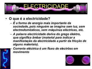ELECTRICIDADE O que é a electricidade? É a forma de energia mais importante da sociedade, pois ninguém se imagina sem luz, sem electrodomésticos, sem máquinas eléctricas, etc.  A palavra electricidade deriva do grego élektro, que significa âmbar (material para indicar a manifestação da electricidade a partir da fricção de alguns materiais).  Corrente eléctrica é um fluxo de electrões em movimento 