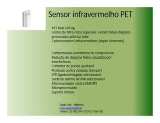 Sensor infravermelho PET
PET Real ≤35 kg
Lentes de filtro ótico especiais: evitam falsos disparos
provocados pela luz solar
2 pirossensores infravermelhos (duplo elemento)


Compensação automática de temperatura
Redução de disparos falsos causados por
interferência
Contador de pulsos ajustável
Proteção contra violação (tamper)
LED ligado/desligado selecionável
Saída de alarme NF/NA selecionável
Alta imunidade contra EMI/RFI
Microprocessado
Suporte incluso


     Cláudia Costa - Multimarcas
     ccosta.suporte@gmail.com
     Telefones: (21) 7882-2194 / 9122-4722 / 9160-1283
 