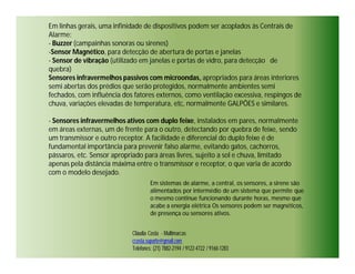 Em linhas gerais, uma infinidade de dispositivos podem ser acoplados às Centrais de
Alarme:
- Buzzer (campainhas sonoras ou sirenes)
-Sensor Magnético, para detecção de abertura de portas e janelas
- Sensor de vibração (utilizado em janelas e portas de vidro, para detecção de
quebra)
Sensores infravermelhos passivos com microondas, apropriados para áreas interiores
semi abertas dos prédios que serão protegidos, normalmente ambientes semi
fechados, com influência dos fatores externos, como ventilação excessiva, respingos de
chuva, variações elevadas de temperatura, etc, normalmente GALPÕES e similares.

- Sensores infravermelhos ativos com duplo feixe, instalados em pares, normalmente
em áreas externas, um de frente para o outro, detectando por quebra de feixe, sendo
um transmissor e outro receptor. A facilidade e diferencial do duplo feixe é de
fundamental importância para prevenir falso alarme, evitando gatos, cachorros,
pássaros, etc. Sensor apropriado para áreas livres, sujeito a sol e chuva, limitado
apenas pela distância máxima entre o transmissor e receptor, o que varia de acordo
com o modelo desejado.
                                     Em sistemas de alarme, a central, os sensores, a sirene são
                                     alimentados por intermédio de um sistema que permite que
                                     o mesmo continue funcionando durante horas, mesmo que
                                     acabe a energia elétrica Os sensores podem ser magnéticos,
                                     de presença ou sensores ativos.


                            Cláudia Costa - Multimarcas
                            ccosta.suporte@gmail.com
                            Telefones: (21) 7882-2194 / 9122-4722 / 9160-1283
 