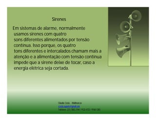 Sirenes
Em sistemas de alarme, normalmente
usamos sirenes com quatro
sons diferentes alimentados por tensão
contínua. Isso porque, os quatro
tons diferentes e intercalados chamam mais a
atenção e a alimentação com tensão contínua
impede que a sirene deixe de tocar, caso a
energia elétrica seja cortada.




                      Cláudia Costa - Multimarcas
                      ccosta.suporte@gmail.com
                      Telefones: (21) 7882-2194 / 9122-4722 / 9160-1283
 