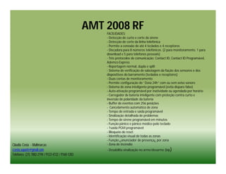 AMT 2008 RF
                                                        FACILIDADES:
                                                        - Detecção de curto e corte da sirene
                                                        - Detecção de corte da linha telefônica
                                                        - Permite a conexão de até 4 teclados e 4 receptores
                                                        - Discadora para 8 números telefônicos. (2 para monitoramento, 1 para
                                                        download e 5 para telefones pessoais)
                                                        - Três protocolos de comunicação: Contact ID, Contact ID Programável,
                                                        Ademco Express
                                                        - Reportagem normal, dupla e split
                                                        - Sistema de verificação de sabotagem da fiação dos sensores e dos
                                                        dispositivos do barramento (teclados e receptores)
                                                        - Duas contas de monitoramento
                                                        - Permite configuração de “Zona 24h” com ou sem aviso sonoro
                                                        - Sistema de zona inteligente programável (evita disparo falso)
                                                        - Auto-ativação programável por inatividade ou agendada por horário
                                                        - Carregador de bateria inteligente com proteção contra curto e
                                                        inversão de polaridade da bateria
                                                        - Buffer de eventos com 256 posições
                                                        - Cancelamento automático de zona
                                                        - Tempo de entrada e saída programável
                                                        - Sinalização detalhada de problemas
                                                        - Tempo de sirene programável em minutos
                                                        - Função pânico e pânico médico pelo teclado
                                                        - 1saída PGM programável
                                                        - Bloqueio de reset
                                                        - Identificação visual de todas as zonas
                                                        - Função ¿anunciador de presença¿ por zona
Cláudia Costa - Multimarcas                             - Zona de incêndio
ccosta.suporte@gmail.com                                - Desabilita sinalização no arme/desarme (bip)
Telefones: (21) 7882-2194 / 9122-4722 / 9160-1283
 