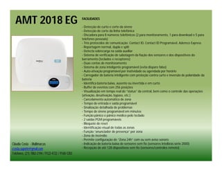 AMT 2018 EG                                       FACILIDADES

                                                    - Detecção de curto e corte da sirene
                                                    - Detecção de corte da linha telefônica
                                                    - Discadora para 8 números telefônicos (2 para monitoramento, 1 para download e 5 para
                                                    telefones pessoais)
                                                    - Três protocolos de comunicação: Contact ID, Contact ID Programável, Ademco Express
                                                    - Reportagem normal, dupla e split
                                                    - Detecta sobrecarga na saída auxiliar
                                                    - Sistema de verificação de sabotagem da fiação dos sensores e dos dispositivos do
                                                    barramento (teclados e receptores)
                                                    - Duas contas de monitoramento
                                                    - Sistema de zona inteligente programável (evita disparo falso)
                                                    - Auto-ativação programável por inatividade ou agendada por horário
                                                    - Carregador de bateria inteligente com proteção contra curto e inversão de polaridade da
                                                    bateria
                                                    - Identifica bateria baixa, ausente ou invertida e em curto
                                                    - Buffer de eventos com 256 posições
                                                    - Visualização em tempo real do “status” da central, bem como o controle das operações
                                                    (ativação, desativação, bypass, etc.)
                                                    - Cancelamento automático de zona
                                                    - Tempo de entrada e saída programável
                                                    - Sinalização detalhada de problemas
                                                    - Tempo de sirene programável em minutos
                                                    - Função pânico e pânico médico pelo teclado
                                                    - 2 saídas PGM programáveis
                                                    - Bloqueio de reset
                                                    - Identificação visual de todas as zonas
                                                    - Função “anunciador de presença” por zona
                                                    - Zona de incêndio
                                                    - Permite configuração de “Zona 24h” com ou sem aviso sonoro
Cláudia Costa - Multimarcas                         - Indicação de bateria baixa de sensores sem fio (sensores Intelbras série 2000)
ccosta.suporte@gmail.com                            - Recepção de até 128 dispositivos sem fio (sensores/controles remoto)
Telefones: (21) 7882-2194 / 9122-4722 / 9160-1283
 
