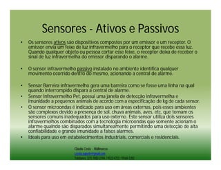 Sensores - Ativos e Passivos
•   Os sensores ativos são dispositivos compostos por um emissor e um receptor. O
    emissor envia um feixe de luz infravermelho para o receptor que recebe essa luz.
    Quando qualquer objeto ou pessoa cortar esse feixe, o receptor deixa de receber o
    sinal de luz infravermelha do emissor disparando o alarme.

•   O sensor infravermelho passivo instalado no ambiente identifica qualquer
    movimento ocorrido dentro do mesmo, acionando a central de alarme.

•   Sensor Barreira infravermelho gera uma barreira como se fosse uma linha na qual
    quando interrompido dispara a central de alarme.
•   Sensor Infravermelho Pet, possui uma janela de detecção infravermelha e
    imunidade a pequenos animais de acordo com a especificação de kg de cada sensor.
•   O sensor microondas é indicado para uso em áreas externas, pois esses ambientes
    são complexos devido a presença de sol, chuva animais, aves, etc, que tornam os
    sensores comuns inadequados para uso externo. Este sensor utiliza dois sensores
    infravermelhos combinados com a tecnologia microondas que somente acionam o
    alarme qualndo são disparados simultaneamente permitindo uma detecção de alta
    confiabilidade e grande imunidade a falsos alarmes.
•   Ideais para uso em estabelecimentos industriais, comerciais e residenciais.

                          Cláudia Costa - Multimarcas
                          ccosta.suporte@gmail.com
                          Telefones: (21) 7882-2194 / 9122-4722 / 9160-1283
 