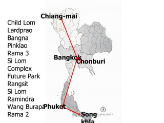 Chiang-mai  Chonburi  Bangkok Phuket  Songkhla Child Lom  Lardprao Bangna Pinklao Rama 3 Si Lom Complex Future Park Rangsit Si Lom Ramindra Wang Burapa  Rama 2 
