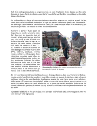 Salí de la bodega después de un largo recorrido a la calle Ampliación de las Casas, que lleva a la
bodega de frutas, frente a ésta se encuentra la ‘zona de fayuca’ también conocida como Mercado
Lázaro Cárdenas.

La tarde estaba por llegar y los comerciantes comenzaban a cerrar sus puestos, a partir de las
cinco de la tarde los clientes abandonan el lugar y a las seis de la tarde queda casi ‘despoblada’,
sin embargo, los choferes de los microbuses colaboran con el ruido de ameniza el ambiente pues
ellos trabajan hasta las diez de la noche aproximadamente.

Fuera de la zona de frutas están las
taquerías, se percibe un aroma pecu-
liar, doce son las taquerías que ali-
mentan a las personas que aquí se
dan cita, crucé la calle y frente a mí
la tan aclamada ‘zona de fayuca’, un
espacio de varios metros cuadrados
con forma de herradura o letra “U”,
su nombre es Lázaro Cárdenas; en
esta bodega encuentras muchos CD,
DVD, estéreos, carátulas, bocinas,
relojes, celulares, videojuegos, Xbox,
nintendos, consolas, joyas, pilas, ac-
cesorios para televisores, radios, au-
tos, autobuses, infinidad de cables,
incluso ropa, tenis, todo lo que pue-
das imaginar, los comerciantes ven-
den muchas marcas reconocidas a          Sin duda el trabajo de los comerciantes es arduo, son la
nivel mundial, te las ofrecen con ga-    fuerza de la Central de Abasto.
rantía, pero no es del todo confiable.

En mi recorrido encontré la central de autobuses de segunda clase, ésta es un terreno verdadera-
mente amplio, fue ahí donde concluí mi recorrido, avancé a la parada de camiones para retirarme
del lugar, mientras iba recordando los detalles que aprecié del lugar, tanta gente en un solo terri-
torio, pensé: ¡Sí que somos demasiados!, sobre todo recordé ese ambiente que pocos muy poco
están dispuestos a conocer, sentí admiración por la gente que trabaja alrededor de la central de
abasto de Oaxaca, gente que duerme poco y aún así continúa su día trabajando arduamente de
sol a sol.

Agradezco cada uno de mis privilegios, pues con sólo recorrer este sitio, terminé agotada. Hoy mi
vida tiene un valor agregado◘
 