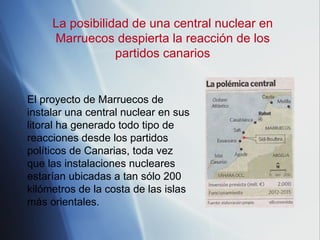 La posibilidad de una central nuclear en Marruecos despierta la reacción de los partidos canarios El proyecto de Marruecos de instalar una central nuclear en sus litoral ha generado todo tipo de reacciones desde los partidos políticos de Canarias, toda vez que las instalaciones nucleares estarían ubicadas a tan sólo 200 kilómetros de la costa de las islas más orientales.  