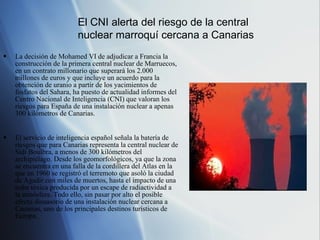 La decisión de Mohamed VI de adjudicar a Francia la construcción de la primera central nuclear de Marruecos, en un contrato millonario que superará los 2.000 millones de euros y que incluye un acuerdo para la obtención de uranio a partir de los yacimientos de fosfatos del Sahara, ha puesto de actualidad informes del Centro Nacional de Inteligencia (CNI) que valoran los riesgos para España de una instalación nuclear a apenas 300 kilómetros de Canarias. El servicio de inteligencia español señala la batería de riesgos que para Canarias representa la central nuclear de Sidi Boulbra, a menos de 300 kilómetros del archipiélago. Desde los geomorfológicos, ya que la zona se encuentra en una falla de la cordillera del Atlas en la que en 1960 se registró el terremoto que asoló la ciudad de Agadir con miles de muertos, hasta el impacto de una nube tóxica producida por un escape de radiactividad a la atmósfera. Todo ello, sin pasar por alto el posible efecto disuasorio de una instalación nuclear cercana a Canarias, uno de los principales destinos turísticos de Europa. El CNI alerta del riesgo de la central nuclear marroquí cercana a Canarias 