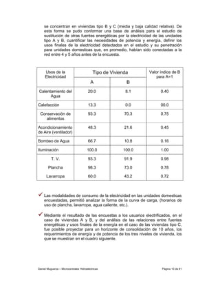 se concentran en viviendas tipo B y C (media y baja calidad relativa). De
    esta forma se pudo conformar una base de análisis para el estudio de
    sustitución de otras fuentes energéticas por la electricidad de las unidades
    tipo A y B, cuantificar las necesidades de potencia y energía, definir los
    usos finales de la electricidad detectados en el estudio y su penetración
    para unidades domesticas que, en promedio, habían sido conectadas a la
    red entre 4 y 5 años antes de la encuesta.



     Usos de la                            Tipo de Vivienda     Valor índice de B
     Electricidad                                                   para A=1
                                          A               B
Calentamiento del                       20.0             8.1          0.40
      Agua

Calefacción                             13.3             0.0          00.0

 Conservación de                        93.3             70.3         0.75
    alimentos

Acondicionamiento                       48.3             21.6         0.45
de Aire (ventilador)

Bombeo de Agua                          66.7             10.8         0.16

Iluminación                            100.0            100.0         1.00

          T. V.                         93.3             91.9         0.98

        Plancha                         98.3             73.0         0.78

      Lavarropa                         60.0             43.2         0.72



    Las modalidades de consumo de la electricidad en las unidades domesticas
    encuestadas, permitió analizar la forma de la curva de carga, (horarios de
    uso de plancha, lavarropa, agua caliente, etc.).

    Mediante el resultado de las encuestas a los usuarios electrificados, en el
    caso de viviendas A y B, y del análisis de las relaciones entre fuentes
    energéticas y usos finales de la energía en el caso de las viviendas tipo C,
    fue posible proyectar para un horizonte de consolidación de 10 años, los
    requerimientos de energía y de potencia de los tres niveles de vivienda, los
    que se muestran en el cuadro siguiente.




Daniel Muguerza – Microcentrales Hidroeléctricas                       Página 10 de 81
 