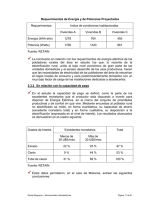 Requerimientos de Energía y de Potencias Proyectados

   Requerimientos                              Indice de condiciones habitacionales

                                   Viviendas A            Viviendas B         Viviendas C

Energía (kWh-año)                       1278                  764                 450

Potencia (Watts)                        1760                 1320                 881

Fuente: RETAIN

    La conclusión en relación con los requerimientos de energía eléctrica de los
    pobladores rurales del área en estudio fue que: lo reciente de la
    electrificación rural, unido al bajo nivel económico de gran parte de las
    unidades domésticas y al escaso desarrollo de los usos productivos, hacen
    que las necesidades de electricidad de los pobladores del área de resuelvan
    en bajos niveles de consumo y usos predominantemente domestico con un
    muy bajo factor de carga de las instalaciones dedicadas a abastecerlos.

2.3.2 En relación con la capacidad de pago

    En el estudio la capacidad de pago se definió, como la parte de los
    excedentes monetarios que el productor esta dispuesto a invertir para
    disponer de Energía Eléctrica, en el marco del conjunto de prioridades
    productivas y de confort en que vive. Mediante encuestas al poblador rural
    no electrificado se midió, en forma cuantitativa, su capacidad de ahorro
    (excedente monetario total) y en forma cualitativa, su disposición a la
    electrificación (expresada en el nivel de interés). Los resultados alcanzados
    se demuestran en el cuadro siguiente.



Grados de Interés                       Excedentes monetarios                    Total

                                   Menos de                 Más de
                                  30 U$S/mes              30 U$S/mes

Escaso                                 22 %                  25 %                47 %

Cierto                                  9%                   44 %                53 %

Total de casos                         31 %                  69 %               100 %

Fuente: RETAIN

    Estos datos permitieron, en el caso de Misiones, extraer las siguientes
    conclusiones:




Daniel Muguerza – Microcentrales Hidroeléctricas                                  Página 11 de 81
 