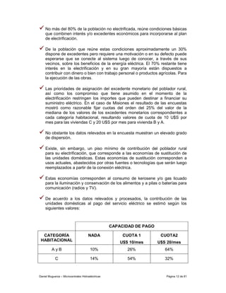 No más del 80% de la población no electrificada, reúne condiciones básicas
    que combinen interés y/o excedentes económicos para incorporarse al plan
    de electrificación.

    De la población que reúne estas condiciones aproximadamente un 30%
    dispone de excedentes pero requiere una motivación o en su defecto puede
    esperarse que se conecte al sistema luego de conocer, a través de sus
    vecinos, sobre los beneficios de la energía eléctrica. El 70% restante tiene
    interés en la electrificación y en su gran mayoría están dispuestos a
    contribuir con dinero o bien con trabajo personal o productos agrícolas. Para
    la ejecución de las obras.

    Las prioridades de asignación del excedente monetario del poblador rural,
    así como los compromiso que tiene asumido en el momento de la
    electrificación restringen los importes que pueden destinar a financiar su
    suministro eléctrico. En el caso de Misiones el resultado de las encuestas
    mostró como razonable fijar cuotas del orden del 25% del valor de la
    mediana de los valores de los excedentes monetarios correspondientes a
    cada categoría habitacional, resultando valores de cuota de 10 U$S por
    mes para las viviendas C y 20 U$S por mes para vivienda B y A.

    No obstante los datos relevados en la encuesta muestran un elevado grado
    de dispersión.

    Existe, sin embargo, un piso mínimo de contribución del poblador rural
    para su electrificación, que corresponde a las economías de sustitución de
    las unidades domésticas. Estas economías de sustitución corresponden a
    usos actuales, abastecidos por otras fuentes o tecnologías que serán luego
    reemplazados a partir de la conexión eléctrica.

    Estas economías corresponden al consumo de kerosene y/o gas licuado
    para la iluminación y conservación de los alimentos y a pilas o baterías para
    comunicación (radios y TV).

    De acuerdo a los datos relevados y procesados, la contribución de las
    unidades domésticas al pago del servicio eléctrico se estimó según los
    siguientes valores:



                                                   CAPACIDAD DE PAGO

  CATEGORÍA                           NADA              CUOTA 1         CUOTA2
 HABITACIONAL                                          U$S 10/mes      U$S 20/mes
         AyB                           10%                26%             64%

            C                          14%                54%             32%



Daniel Muguerza – Microcentrales Hidroeléctricas                          Página 12 de 81
 