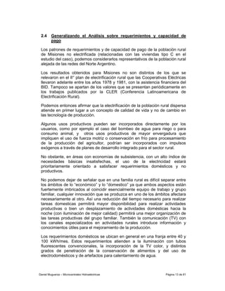 2.4     Generalizando el Análisis sobre requerimientos y capacidad de
         pago

 Los patrones de requerimientos y de capacidad de pago de la población rural
 de Misiones no electrificada (relacionadas con las viviendas tipo C en el
 estudio del caso), podemos considerarlos representativos de la población rural
 alejada de las redes del Norte Argentino.

 Los resultados obtenidos para Misiones no son distintos de los que se
 relevaron en el II° plan de electrificación rural que las Cooperativas Eléctricas
 llevaron adelante entre los años 1978 y 1981, con la asistencia financiera del
 BID. Tampoco se apartan de los valores que se presentan periódicamente en
 los trabajos publicados por la CLER (Conferencia Latinoamericana de
 Electrificación Rural).

 Podemos entonces afirmar que la electrificación de la población rural dispersa
 atiende en primer lugar a un concepto de calidad de vida y no de cambio en
 las tecnología de producción.

 Algunos usos productivos pueden ser incorporados directamente por los
 usuarios, como por ejemplo el caso del bombeo de agua para riego o para
 consumo animal, y otros usos productivos de mayor envergadura que
 impliquen el uso de fuerza motriz o conservación en frío para procesamiento
 de la producción del agricultor, podrían ser incorporados con impulsos
 exógenos a través de planes de desarrollo integrado para el sector rural.

 No obstante, en áreas con economías de subsistencia, con un alto índice de
 necesidades básicas insatisfechas, el uso de la electricidad estará
 prioritariamente orientado a satisfacer requerimientos domésticos y no
 productivos.

 No podemos dejar de señalar que en una familia rural es difícil separar entre
 los ámbitos de lo “económico” y lo “domestico” ya que ambos aspectos están
 fuertemente imbricados al coincidir esencialmente equipo de trabajo y grupo
 familiar, cualquier innovación que se produzca en uno de los ámbitos afectara
 necesariamente al otro. Así una reducción del tiempo necesario para realizar
 tareas domesticas permitirá mayor disponibilidad para realizar actividades
 productivas o bien un desplazamiento de actividades domésticas hacia la
 noche (con iluminación de mejor calidad) permitirá una mejor organización de
 las tareas productivas del grupo familiar. También la comunicación (TV) con
 los canales especializados en actividades rurales introduce información y
 conocimientos útiles para el mejoramiento de la producción.

 Los requerimientos domésticos se ubican en general en una franja entre 40 y
 100 kWh/mes. Estos requerimientos atienden a la iluminación con tubos
 fluorescentes convencionales, la incorporación de la TV color, y distintos
 grados de penetración de la conservación de alimentos y del uso de
 electrodomésticos y de artefactos para calentamiento de agua.



Daniel Muguerza – Microcentrales Hidroeléctricas                      Página 13 de 81
 