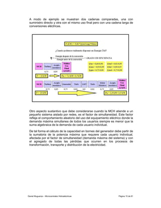 A modo de ejemplo se muestran dos cadenas comparadas, una con
 suministro directo y otra con el mismo uso final pero con una cadena larga de
 conversiones eléctricas.




 Otro aspecto sustantivo que debe considerarse cuando la MCH atiende a un
 pequeño sistema aislado por redes, es el factor de simultaneidad. Este factor
 refleja el comportamiento aleatorio del uso del equipamiento eléctrico donde la
 demanda máxima simultanea de todos los usuarios siempre es menor que la
 suma algebraica de la demanda de cada usuario individual.

 De tal forma el cálculo de la capacidad en bornes del generador debe partir de
 la sumatoria de la potencia máxima que requiere cada usuario individual,
 afectada por el factor de simultaneidad (demanda máxima del sistema) y con
 el agregado de todas las pérdidas que ocurren en los procesos de
 transformación, transporte y distribución de la electricidad.




Daniel Muguerza – Microcentrales Hidroeléctricas                     Página 15 de 81
 