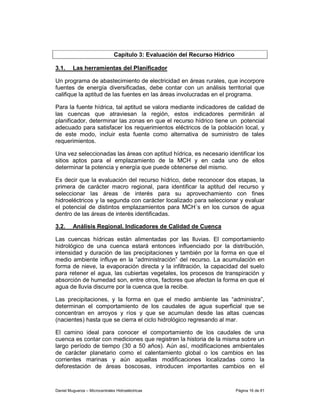 Capítulo 3: Evaluación del Recurso Hídrico

3.1.     Las herramientas del Planificador

Un programa de abastecimiento de electricidad en áreas rurales, que incorpore
fuentes de energía diversificadas, debe contar con un análisis territorial que
califique la aptitud de las fuentes en las áreas involucradas en el programa.

Para la fuente hídrica, tal aptitud se valora mediante indicadores de calidad de
las cuencas que atraviesan la región, estos indicadores permitirán al
planificador, determinar las zonas en que el recurso hídrico tiene un potencial
adecuado para satisfacer los requerimientos eléctricos de la población local, y
de este modo, incluir esta fuente como alternativa de suministro de tales
requerimientos.

Una vez seleccionadas las áreas con aptitud hídrica, es necesario identificar los
sitios aptos para el emplazamiento de la MCH y en cada uno de ellos
determinar la potencia y energía que puede obtenerse del mismo.

Es decir que la evaluación del recurso hídrico, debe reconocer dos etapas, la
primera de carácter macro regional, para identificar la aptitud del recurso y
seleccionar las áreas de interés para su aprovechamiento con fines
hidroeléctricos y la segunda con carácter localizado para seleccionar y evaluar
el potencial de distintos emplazamientos para MCH´s en los cursos de agua
dentro de las áreas de interés identificadas.

3.2.     Análisis Regional. Indicadores de Calidad de Cuenca

Las cuencas hídricas están alimentadas por las lluvias. El comportamiento
hidrológico de una cuenca estará entonces influenciado por la distribución,
intensidad y duración de las precipitaciones y también por la forma en que el
medio ambiente influye en la “administración” del recurso. La acumulación en
forma de nieve, la evaporación directa y la infiltración, la capacidad del suelo
para retener el agua, las cubiertas vegetales, los procesos de transpiración y
absorción de humedad son, entre otros, factores que afectan la forma en que el
agua de lluvia discurre por la cuenca que la recibe.

Las precipitaciones, y la forma en que el medio ambiente las “administra”,
determinan el comportamiento de los caudales de agua superficial que se
concentran en arroyos y ríos y que se acumulan desde las altas cuencas
(nacientes) hasta que se cierra el ciclo hidrológico regresando al mar.

El camino ideal para conocer el comportamiento de los caudales de una
cuenca es contar con mediciones que registren la historia de la misma sobre un
largo período de tiempo (30 a 50 años). Aún así, modificaciones ambientales
de carácter planetario como el calentamiento global o los cambios en las
corrientes marinas y aún aquellas modificaciones localizadas como la
deforestación de áreas boscosas, introducen importantes cambios en el



Daniel Muguerza – Microcentrales Hidroeléctricas                             Página 16 de 81
 