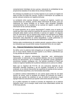 comportamiento hidrológico de las cuencas, reduciendo la confiabilidad de las
proyecciones basadas en los datos de las crónicas históricas.

Sin embargo es probable que en muchas regiones no se cuente con registro de
datos de aforo de todas las cuencas. Cuando la información de caudales es
parcial, siempre contamos con registros de lluvias.

La correlación entre cuencas aforadas y cuencas sin registros, cuando sus
características son similares, permite utilizar información de lluvias, junto con
mediciones de campo limitadas en el tiempo, para extrapolar probables
comportamientos de los caudales de las cuencas sin registro, a partir de la
información de las cuencas aforadas.

El caudal especifico de la cuenca (litros/seg/km2) medido como el aporte de
caudal que hace cada unidad de superficie de cuenca es el vector que permite
extrapolar datos desde cuencas aforadas a cuencas sin registro. Un segundo
input de información que se requiere para analizar los indicadores de calidad
de la cuenca es la información topográfica de la cuenca. En general esta
información esta disponible en cartas topográficas o puede gestionarse en
forma muy expeditiva con las técnicas de relevamiento actuales.

Hechas estas consideraciones de carácter general, pasamos ahora a describir
los indicadores que nos permitirán evaluar el potencial hídrico de una región.

3.3.     Potencial Hidroeléctrico Teórico Bruto (P.H.T.B.).

Se define como la potencia total entregada por el caudal de agua al discurrir
por un cauce natural, desde una cota superior a una inferior y admitiendo que
no hay perdida de ninguna naturaleza.

Representa un potencial teóricamente disponible, pero prácticamente
inalcanzable, no solamente por las pérdidas referidas, sino por la imposibilidad
técnica de aprovecharlo, por la incidencia de diferentes causas (geológicas,
económicas, sociales, ecológicas, etc.). Así definido constituye el índice que
evalúa la magnitud hipotética de la potencia hidráulica de la cuenca en análisis.

Dado que la magnitud del P.H.T.B. de una subcuenca depende de los
desniveles naturales existentes y de los caudales circulantes en el tramo
analizado, en su cálculo intervendrán las superficies de aportes de las cuencas,
las escorrentías específicas y los mencionados desniveles.

La potencia continua desarrollada en una cuenca aguas arriba de una dada
sección de control, seria el resultado de integrar los productos de caudal y
desnivel que aportan las subáreas en que se divida la subcuenca y luego
agregar todas las subcuencas que aportan sobre dicha sección de control.

En el gráfico siguiente se muestra el proceso de integración de la potencia
hidráulica bruta y de la energía media anual bruta desarrollada durante las
8.760 horas del año.




Daniel Muguerza – Microcentrales Hidroeléctricas                     Página 17 de 81
 