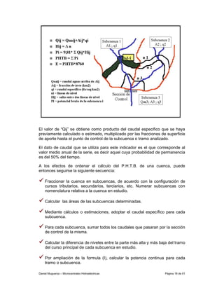 El valor de “Qij” se obtiene como producto del caudal especifico que se haya
previamente calculado o estimado, multiplicado por las fracciones de superficie
de aporte hasta el punto de control de la subcuenca o tramo analizado.

El dato de caudal que se utiliza para este indicador es el que corresponde al
valor medio anual de la serie, es decir aquel cuya probabilidad de permanencia
es del 50% del tiempo.

A los efectos de ordenar el cálculo del P.H.T.B. de una cuenca, puede
entonces seguirse la siguiente secuencia:

    Fraccionar la cuenca en subcuencas, de acuerdo con la configuración de
    cursos tributarios, secundarios, terciarios, etc. Numerar subcuencas con
    nomenclatura relativa a la cuenca en estudio.

    Calcular las áreas de las subcuencas determinadas.

    Mediante cálculos o estimaciones, adoptar el caudal específico para cada
    subcuenca.

    Para cada subcuenca, sumar todos los caudales que pasaran por la sección
    de control de la misma.

    Calcular la diferencia de niveles entre la parte más alta y más baja del tramo
    del curso principal de cada subcuenca en estudio.

    Por ampliación de la formula (I), calcular la potencia continua para cada
    tramo o subcuenca.

Daniel Muguerza – Microcentrales Hidroeléctricas                      Página 18 de 81
 