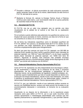 Proceder a efectuar el cálculo acumulativo de cada subcuenca avanzado
    desde nacientes hasta el final de la misma, determinando de esta forma el
    P.H.T.B. del total de la cuenca.

    Mediante la fórmula (II), calcular la Energía Teórica Anual a Potencia
    Continua para cada tramo, y por acumulación total de la cuenca partiendo
    de nacientes hasta el final de la misma.

3.4.     Densidad del P.H.T.B.

El P.H.T.B. nos da un valor muy agregado que no permite una clara
visualización de la calidad de la cuenca a los fines de su explotación
energética.

Por el contrario cuando referimos este potencial a la superficie de cuenca o a la
longitud del cauce asociadas al mismo, tenemos una idea de la forma en que
se concentra en un área o en un tramo del arroyo.

De tal forma los indicadores específicos como la densidad superficial del
P.H.T.B. (kW/km2 de cuenca) y la densidad lineal del P.H.T.B. (kw/km de río)
nos permiten una mejor apreciación de la oportunidad o probabilidad de
encontrar emplazamientos aptos para hidrogeneración.

Es decir que para dos cuencas con igual P.H.T.B. (ejemplo: con 500 MW de
potencial bruto) aquella que tiene menos superficie tendrá mayor densidad de
potencial (ejemplo: con 1000 km2 tiene 500 kW/km2) y la de mayor superficie
tendrá menor densidad de potencial (ejemplo: con 10000 km2 tiene 50
kW/km2). Siguiendo el ejemplo, será entonces más probable encontrar
emplazamientos técnica y económicamente viables donde dispongamos de 500
kW/km2 que donde solo contemos con 50 kW/km2.

3.5.     Potencial Hidroeléctrico Técnico Aprovechable (P.H.T.A.)

Como el P.H.T.B. representa una cifra independiente de la tecnología a utilizar,
de los rendimientos a obtener, de la presencia de las obras o proyectos
preexistentes, de las complicaciones geológicas o topográficas de los
diferentes tramos, de las posibilidades de regulación mediante embalses, etc.,
y además supone implícitamente que todo el caudal disponible se destina a la
producción de energía hidroeléctrica, resulta mucho más interesante, con vistas
a planificar el equipamiento eléctrico de una determinada región, analizar el
denominado Potencial Hidroeléctrico Técnico Aprovechable (P.H.T.A.).

El P.H.T.A. que, por definición, resulta el que realmente pudiera ponerse en
servicio con factibilidad técnica, aunque una cierta porción de él pueda no ser
económicamente interesante o conveniente, al momento de su evaluación
particular.

Usualmente no se dispone de la información o de la experiencia propia
necesaria como para definir el P.H.T.A. por lo que suele recurrirse como
primera aproximación a metodologías desarrolladas para cuencas que han
agotado prácticamente su capacidad hidrogeneradora, y que permiten obtener

Daniel Muguerza – Microcentrales Hidroeléctricas                     Página 19 de 81
 
