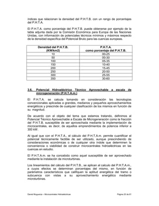 índices que relacionan la densidad del P.H.T.B. con un rango de porcentajes
del P.H.T.A.

El P.H.T.A. como porcentaje del P.H.T.B. puede obtenerse por ejemplo de la
tabla adjunta dada por la Comisión Económica para Europa de las Naciones
Unidas, con información de potenciales técnicos mínimos y máximos respecto
de la densidad específica del Potencial Bruto para las cuencas europeas.

           Densidad del P.H.T.B.                            P.H.T.A.
                (KW/km2)                           como porcentaje del P.H.T.B.
                    10                                       00-25
                    50                                       00-30
                   100                                       05-35
                   150                                       10-40
                   200                                       15-45
                   250                                       20-50
                   300                                       25-55
                   350                                       30-60


3.6.     Potencial Hidroeléctrico Técnico            Aprovechable   a   escala     de
         microgeneración (P.H.T.A.m.)

El P.H.T.A. se calcula tomando en consideración las tecnologías
convencionales aplicadas a grandes, medianos y pequeños aprovechamientos
energéticos y prescinde de cualquier clasificación de los mismos en función de
su magnitud.

De acuerdo con el objeto del tema que estamos tratando, definimos al
Potencial Técnico Aprovechable a Escala de Microgeneración como la fracción
del P.H.T.B. susceptible de ser aprovechada mediante la implementación de
microcentrales, es decir, de aquellos emprendimientos de potencia inferior a
300 kW.

Al igual que con el P.H.T.A., el cálculo del P.H.T.A.m. permite cuantificar el
potencial técnicamente factible de ser utilizado, aunque prescindiendo de
consideraciones económicas o de cualquier otra índole que determinen la
conveniencia o viabilidad de construir microcentrales hidroeléctricas en las
cuencas en estudio.

El P.H.T.A.m. se ha concebido como aquel susceptible de ser aprovechado
mediante la instalación de microturbinas.

Los lineamientos del cálculo del P.H.T.B., se aplican al calculo del P.H.T.A.m.,
a cuyos efectos se determinan porcentajes del mismo, en función de
parámetros característicos que califiquen la aptitud energética del tramo o
subcuenca con vistas a su aprovechamiento energético mediante
microturbinas.




Daniel Muguerza – Microcentrales Hidroeléctricas                        Página 20 de 81
 