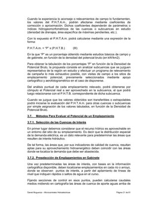 Cuando la experiencia lo aconseje o relevamientos de campo lo fundamenten,
los valores del P.H.T.A.m., podrán afectarse mediante coeficientes de
corrección o aproximación. Dichos coeficientes dependerán de parámetros o
índices hidrogeomorfométricos de las cuencas o subcuencas en estudio
(densidad de drenajes, área específica de máximas pendientes, etc.).

Con lo expuesto el P.H.T.A.m. podrá calcularse mediante una expresión de la
forma:

P.H.T.A.m. = “P” x (P.H.T.B.)                      (III)

En la que “P” es un porcentaje obtenido mediante estudios básicos de campo y
de gabinete, en función de la densidad del potencial bruto (en kW/km2).

Para obtener la tabulación de los porcentajes “P” en función de la Densidad de
Potencial Bruto, la propuesta consiste en analizar subcuencas que se juzguen
representativa de la región en estudio y efectuar un programa de relevamiento
de campaña lo más exhaustivo posible, con visitas de campo a los sitios de
emplazamiento potencial, previamente seleccionados mediante apoyo
cartográfico y aerofotogramétrico en el caso de disponerse.

Del análisis puntual de cada emplazamiento relevado, podrá obtenerse por
cómputo el Potencial real a ser aprovechado en la subcuenca, el que podrá
luego relacionarse con el P.H.T.B. correspondiente de dicha subcuenca.

Cuando se juzgue que los valores obtenidos son transferibles o extrapolables
podrá iniciarse la evaluación del P.H.T.A.m. para otras cuencas o subcuencas
por simple asignación de los valores tabulados, en función de la Densidad de
Potencial Bruto.

3.7.     Métodos Para Evaluar el Potencial de un Emplazamiento

3.7.1. Selección de las Cuencas de Interés

En primer lugar debemos considerar que el recurso hídrico es aprovechable en
un entorno del sitio de su emplazamiento. Es decir que la distribución espacial
de la demanda eléctrica, es un dato relevante para predeterminar las áreas que
resulten de interés hidráulico.

De tal forma, las áreas que, por sus indicadores de calidad de cuenca, resultan
aptas para su aprovechamiento hidroenergético deben coincidir con las áreas
donde se localiza la demanda que debe ser abastecida.

3.7.2. Preselección de Emplazamientos en Gabinete

Una vez predeterminadas las áreas de interés, con bases en la información
cartográfica disponible, deben localizarse emplazamientos en cada río o arroyo,
donde se observen puntos de interés, a partir del apilamiento de líneas de
nivel que indiquen rápidos o saltos de agua en el curso.

Fijando secciones de control en esos puntos, pueden calcularse caudales
medios midiendo en cartografía las áreas de cuenca de aporte aguas arriba de

Daniel Muguerza – Microcentrales Hidroeléctricas                    Página 21 de 81
 