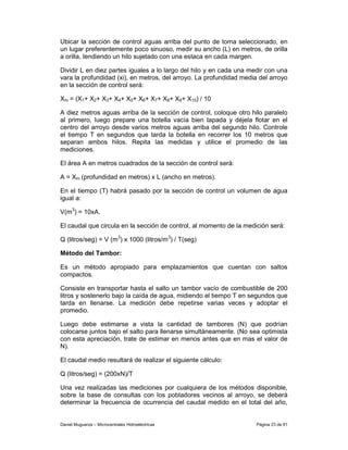 Ubicar la sección de control aguas arriba del punto de toma seleccionado, en
un lugar preferentemente poco sinuoso, medir su ancho (L) en metros, de orilla
a orilla, tendiendo un hilo sujetado con una estaca en cada margen.

Dividir L en diez partes iguales a lo largo del hilo y en cada una medir con una
vara la profundidad (xi), en metros, del arroyo. La profundidad media del arroyo
en la sección de control será:

Xm = (X1+ X2+ X3+ X4+ X5+ X6+ X7+ X8+ X9+ X10) / 10

A diez metros aguas arriba de la sección de control, coloque otro hilo paralelo
al primero, luego prepare una botella vacía bien tapada y déjela flotar en el
centro del arroyo desde varios metros aguas arriba del segundo hilo. Controle
el tiempo T en segundos que tarda la botella en recorrer los 10 metros que
separan ambos hilos. Repita las medidas y utilice el promedio de las
mediciones.

El área A en metros cuadrados de la sección de control será:

A = Xm (profundidad en metros) x L (ancho en metros).

En el tiempo (T) habrá pasado por la sección de control un volumen de agua
igual a:

V(m3) = 10xA.

El caudal que circula en la sección de control, al momento de la medición será:

Q (litros/seg) = V (m3) x 1000 (litros/m3) / T(seg)

Método del Tambor:

Es un método apropiado para emplazamientos que cuentan con saltos
compactos.

Consiste en transportar hasta el salto un tambor vacío de combustible de 200
litros y sostenerlo bajo la caída de agua, midiendo el tiempo T en segundos que
tarda en llenarse. La medición debe repetirse varias veces y adoptar el
promedio.

Luego debe estimarse a vista la cantidad de tambores (N) que podrían
colocarse juntos bajo el salto para llenarse simultáneamente. (No sea optimista
con esta apreciación, trate de estimar en menos antes que en mas el valor de
N).

El caudal medio resultará de realizar el siguiente cálculo:

Q (litros/seg) = (200xN)/T

Una vez realizadas las mediciones por cualquiera de los métodos disponible,
sobre la base de consultas con los pobladores vecinos al arroyo, se deberá
determinar la frecuencia de ocurrencia del caudal medido en el total del año,


Daniel Muguerza – Microcentrales Hidroeléctricas                     Página 23 de 81
 