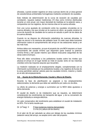 aforadas, cuando existen registros en otras cuencas dentro de un área general
de características ambientales homogéneas mediante correlación de caudales.

Este método de determinación de la curva de duración de caudales por
correlación, requiere realizar mediciones (10 días como mínimo) distribuidas
durante un ciclo anual, con mayor densidad de medidas en la estación seca, y
compararlos con los registros, de los mismos días en la cuenca aforada.

Con una curva ajustada de correlación entre los caudales circulantes en la
cuenca aforada y los que circulan en la cuenca sin aforo, se puede construir la
curva de duración de caudales de la cuenca en estudio a partir de los datos de
la cuenca aforada.

Cuando no se dispone de información estadística de cuencas aforadas, lo
mejor es recurrir a la memoria del poblador local. En este caso debe buscarse
información sobre el comportamiento del arroyo en las estaciones secas y en
las más ricas.

Ambos datos son necesarios, ya que el proyecto de una MCH requiere un buen
conocimiento del caudal mínimo que dispondrá (para evaluar la potencia
mínima firme) y del caudal máximo que deberá evacuarse (seguridad de las
obras sobre el arroyo).

Para ello debe consultarse a los pobladores locales sobre los niveles que
alcanza el arroyo en el lugar donde se mide el caudal, tanto en las máximas
crecidas como las mayores sequías que recuerden.

La medición realizada en el emplazamiento elegido, complementada con la
información suministrada por los pobladores locales y los registros de lluvias de
la zona permitirán estimar valores para los caudales mínimo, máximo y medio
en el sitio del emplazamiento.

3.8.     Ajuste de la Oferta-Demanda. Caudal y Altura de Diseño.

Durante la fase de planificación se asignará a los emplazamientos
seleccionados, la demanda que debe ser satisfecha por cada uno de ellos.

La oferta de potencia y energía a suministrar por la MCH debe ajustarse a
dicha demanda.

El caudal de diseño (o de instalación) que se requiera, se determinará
considerando los rendimientos de transporte del agua y de su conversión de
energía hidráulica a energía eléctrica.

Un valor conservativo del rendimiento para establecer el caudal de instalación
es 50%. Por lo tanto resulta que

Qi (m3/seg) =               P (kw) (potencia máxima demandada)
                            5 x Hu (m) (altura útil de diseño)

Si el valor de Qi así calculado se ubica por debajo de los caudales mínimos
(estación seca) del arroyo, se acepta como valor del proyecto.

Daniel Muguerza – Microcentrales Hidroeléctricas                     Página 25 de 81
 