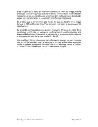 Si Qi se ubica en la franja de excedencia del 80% al 100% del tiempo, deberá
analizarse si puede mejorarse la altura de diseño reduciendo de ese modo el Qi
necesario o si se aceptará brindar un servicio con restricciones en la estación
seca o bien complementar el servicio con otras fuentes / tecnología.

En el caso que el Qi requerido sea mayor del que se dispone en el arroyo
durante el 80% del tiempo, el servicio será con restricción o con respaldo de
otras fuentes.

Se entiende que las restricciones pueden resolverse limitando los usos de la
electricidad o sin limitar los usos pero con horarios del servicio reducidos a la
disponibilidad del agua (incluyendo la que permita el almacenamiento mediante
una pequeña obra de cierre para regulación diaria).

Los caudales mínimos disponibles para el proyecto pueden ser aun menores
que los de la estación seca, si razones o normas ambientales aconsejan
mantener valores asegurados de escurrimiento por el cauce natural e impiden
la derivación del total del agua para la producción de energía.




Daniel Muguerza – Microcentrales Hidroeléctricas                     Página 26 de 81
 