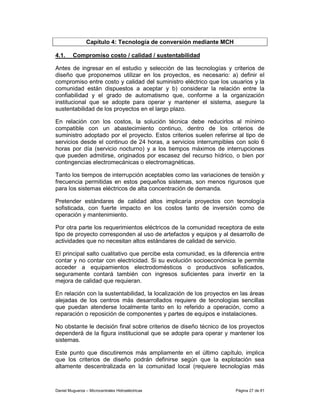 Capítulo 4: Tecnología de conversión mediante MCH

4.1.     Compromiso costo / calidad / sustentabilidad

Antes de ingresar en el estudio y selección de las tecnologías y criterios de
diseño que proponemos utilizar en los proyectos, es necesario: a) definir el
compromiso entre costo y calidad del suministro eléctrico que los usuarios y la
comunidad están dispuestos a aceptar y b) considerar la relación entre la
confiabilidad y el grado de automatismo que, conforme a la organización
institucional que se adopte para operar y mantener el sistema, asegure la
sustentabilidad de los proyectos en el largo plazo.

En relación con los costos, la solución técnica debe reducirlos al mínimo
compatible con un abastecimiento continuo, dentro de los criterios de
suministro adoptado por el proyecto. Estos criterios suelen referirse al tipo de
servicios desde el continuo de 24 horas, a servicios interrumpibles con solo 6
horas por día (servicio nocturno) y a los tiempos máximos de interrupciones
que pueden admitirse, originados por escasez del recurso hídrico, o bien por
contingencias electromecánicas o electromagnéticas.

Tanto los tiempos de interrupción aceptables como las variaciones de tensión y
frecuencia permitidas en estos pequeños sistemas, son menos rigurosos que
para los sistemas eléctricos de alta concentración de demanda.

Pretender estándares de calidad altos implicaría proyectos con tecnología
sofisticada, con fuerte impacto en los costos tanto de inversión como de
operación y mantenimiento.

Por otra parte los requerimientos eléctricos de la comunidad receptora de este
tipo de proyecto corresponden al uso de artefactos y equipos y al desarrollo de
actividades que no necesitan altos estándares de calidad de servicio.

El principal salto cualitativo que percibe esta comunidad, es la diferencia entre
contar y no contar con electricidad. Si su evolución socioeconómica le permite
acceder a equipamientos electrodomésticos o productivos sofisticados,
seguramente contará también con ingresos suficientes para invertir en la
mejora de calidad que requieran.

En relación con la sustentabilidad, la localización de los proyectos en las áreas
alejadas de los centros más desarrollados requiere de tecnologías sencillas
que puedan atenderse localmente tanto en lo referido a operación, como a
reparación o reposición de componentes y partes de equipos e instalaciones.

No obstante le decisión final sobre criterios de diseño técnico de los proyectos
dependerá de la figura institucional que se adopte para operar y mantener los
sistemas.

Este punto que discutiremos más ampliamente en el último capítulo, implica
que los criterios de diseño podrán definirse según que la explotación sea
altamente descentralizada en la comunidad local (requiere tecnologías más



Daniel Muguerza – Microcentrales Hidroeléctricas                     Página 27 de 81
 