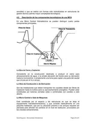 sencillas) o que se realice con formas más centralizadas en estructuras de
gestión técnica (admite mayor complejidad tecnológica)

4.2.     Descripción de los componentes tecnológicos de una MCH

En una Micro Central Hidroeléctrica se pueden distinguir cuatro partes
componentes principales.




La Obra de Cierre y Captación

Consistente en la construcción destinada a producir el cierre para
almacenamiento de agua, o la simple elevación del tirante para su derivación
hasta la microcentral, o simplemente una toma para captar una parte del caudal
que circula por el río o arroyo.

La Obra de Conducción o de Derivación

Son las instalaciones que deben transportar los caudales desde las Obras de
Captación hasta la turbina para su aprovechamiento energético. Pueden estar
constituidas por tuberías cerradas solas o combinadas con canales a cielo
abierto.

La Micro Central o Sala de Maquinas

Está constituida por el espacio y las estructuras en que se aloja el
equipamiento hidroelectromecánico, y que consiste habitualmente en una
pequeña habitación, que por su ubicación próxima a los arroyos requiere ser
planeada para afrontar los cambios en el nivel de restitución, provocados por
las crecidas extraordinarias.



Daniel Muguerza – Microcentrales Hidroeléctricas                   Página 28 de 81
 
