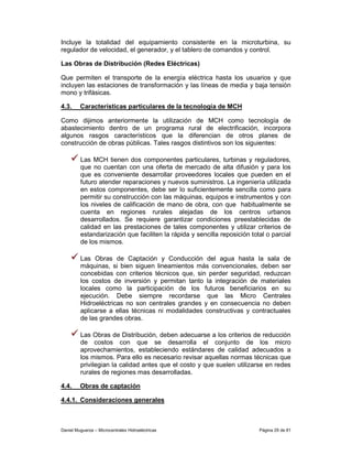 Incluye la totalidad del equipamiento consistente en la microturbina, su
regulador de velocidad, el generador, y el tablero de comandos y control.

Las Obras de Distribución (Redes Eléctricas)

Que permiten el transporte de la energía eléctrica hasta los usuarios y que
incluyen las estaciones de transformación y las líneas de media y baja tensión
mono y trifásicas.

4.3.     Características particulares de la tecnología de MCH

Como dijimos anteriormente la utilización de MCH como tecnología de
abastecimiento dentro de un programa rural de electrificación, incorpora
algunos rasgos característicos que la diferencian de otros planes de
construcción de obras públicas. Tales rasgos distintivos son los siguientes:

         Las MCH tienen dos componentes particulares, turbinas y reguladores,
         que no cuentan con una oferta de mercado de alta difusión y para los
         que es conveniente desarrollar proveedores locales que pueden en el
         futuro atender reparaciones y nuevos suministros. La ingeniería utilizada
         en estos componentes, debe ser lo suficientemente sencilla como para
         permitir su construcción con las máquinas, equipos e instrumentos y con
         los niveles de calificación de mano de obra, con que habitualmente se
         cuenta en regiones rurales alejadas de los centros urbanos
         desarrollados. Se requiere garantizar condiciones preestablecidas de
         calidad en las prestaciones de tales componentes y utilizar criterios de
         estandarización que faciliten la rápida y sencilla reposición total o parcial
         de los mismos.

         Las Obras de Captación y Conducción del agua hasta la sala de
         máquinas, si bien siguen lineamientos más convencionales, deben ser
         concebidas con criterios técnicos que, sin perder seguridad, reduzcan
         los costos de inversión y permitan tanto la integración de materiales
         locales como la participación de los futuros beneficiarios en su
         ejecución. Debe siempre recordarse que las Micro Centrales
         Hidroeléctricas no son centrales grandes y en consecuencia no deben
         aplicarse a ellas técnicas ni modalidades constructivas y contractuales
         de las grandes obras.

         Las Obras de Distribución, deben adecuarse a los criterios de reducción
         de costos con que se desarrolla el conjunto de los micro
         aprovechamientos, estableciendo estándares de calidad adecuados a
         los mismos. Para ello es necesario revisar aquellas normas técnicas que
         privilegian la calidad antes que el costo y que suelen utilizarse en redes
         rurales de regiones mas desarrolladas.

4.4.     Obras de captación

4.4.1. Consideraciones generales



Daniel Muguerza – Microcentrales Hidroeléctricas                          Página 29 de 81
 