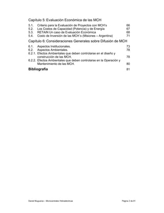 Capítulo 5: Evaluación Económica de las MCH
5.1.     Criterio para la Evaluación de Proyectos con MCH’s              66
5.2.     Los Costos de Capacidad (Potencia) y de Energía                 67
5.3.     RETAIN Un caso de Evaluación Económica                          68
5.4.     Costo de Inversión de las MCH´s (Misiones – Argentina)          71
Capítulo 6: Consideraciones Generales sobre Difusión de MCH
6.1. Aspectos Institucionales.                                           73
6.2. Aspectos Ambientales.                                               78
6.2.1. Efectos Ambientales que deben controlarse en el diseño y
       construcción de las MCH.                                          78
6.2.2. Efectos Ambientales que deben controlarse en la Operación y
       Mantenimiento de las MCH.                                         80
Bibliografía                                                             81




Daniel Muguerza – Microcentrales Hidroeléctricas                     Página 3 de 81
 