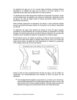 La captación de agua en un río o arroyo debe considerar principios básicos
asociados a la calidad del agua que se deriva a la micro central y a la
seguridad de las obras que se ejecutan en el cauce natural.

La calidad del agua debe asegurarse mediante la separación de piedras, ramas
u otros objetos que, de ingresar a las obras de conducción, obstruirán el flujo
de agua y en caso de llegar hasta la turbina provocarán daños severos e
interrupción del servicio.

Debe también asegurarse la separación de arenas u otras partículas sólidas
que por su tamaño provoquen erosión en los ductos y en la tubería, reduciendo
su vida útil.

La selección del lugar para ejecutar las obras de toma de agua requiere
considerar el comportamiento de la carga de sólidos en suspensión en el flujo
de agua. En tramos rectos de los arroyos el flujo es uniforme y en su parte alta
contiene menor cantidad de sólidos en suspensión en el flujo de agua.

En los tramos curvos, en cambio, se produce un flujo en forma de espiral, que
erosiona de arriba hacia abajo la margen externa de la curva y se mueve de
abajo hacia arriba a la salida del codo depositando el material en suspensión
en la margen interna de la curva (ver figura).

                     DESARROLLO DE FLUJO ESPIRAL EN EL LECHO DEL RIO




                     Curso del río                          Toma de agua



Sobre la base de este comportamiento del flujo de agua y de los sólidos en
suspensión, las recomendaciones para ejecutar la toma de agua son las
siguientes:

         Si el emplazamiento elegido se encuentra en un tramo curvo del arroyo,
         la toma debe ejecutarse en la salida aguas abajo del codo o curva y del
         lado cóncavo de la misma (margen exterior). De este modo la porción de
         sólidos en el agua que se deriva será menor a la media del arroyo.




Daniel Muguerza – Microcentrales Hidroeléctricas                           Página 30 de 81
 