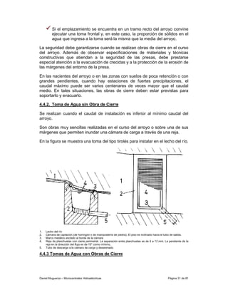 Si el emplazamiento se encuentra en un tramo recto del arroyo convine
         ejecutar una toma frontal y, en este caso, la proporción de sólidos en el
         agua que ingresa a la toma será la misma que la media del arroyo.

La seguridad debe garantizarse cuando se realizan obras de cierre en el curso
del arroyo. Además de observar especificaciones de materiales y técnicas
constructivas que atiendan a la seguridad de las presas, debe prestarse
especial atención a la evacuación de crecidas y a la protección de la erosión de
las márgenes del entorno de la presa.

En las nacientes del arroyo o en las zonas con suelos de poca retención o con
grandes pendientes, cuando hay estaciones de fuertes precipitaciones, el
caudal máximo puede ser varios centenares de veces mayor que el caudal
medio. En tales situaciones, las obras de cierre deben estar previstas para
soportarlo y evacuarlo.

4.4.2. Toma de Agua sin Obra de Cierre

Se realizan cuando el caudal de instalación es inferior al mínimo caudal del
arroyo.

Son obras muy sencillas realizadas en el curso del arroyo o sobre una de sus
márgenes que permiten inundar una cámara de carga a través de una reja.

En la figura se muestra una toma del tipo tirolés para instalar en el lecho del río.




1.   Lecho del río
2.   Cámara de captación (de hormigón o de mampostería de piedra). El piso es inclinado hacia el tubo de salida.
3.   Marco metálico anclado al borde de la cámara
4.   Reja de planchuelas con cierre perimetral. La separación entre planchuelas es de 6 a 12 mm. La pendiente de la
     reja en la dirección del flujo es de 15° como mínimo.
5.   Tubo de descarga a la cámara de carga y desarenado

4.4.3 Tomas de Agua con Obras de Cierre




Daniel Muguerza – Microcentrales Hidroeléctricas                                                   Página 31 de 81
 