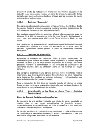 Cuando el caudal de instalación es menor que los mínimos caudales de la
estación seca, es necesario realizar un cierre del arroyo. La ejecución de las
centrales con cierre del arroyo distribuye al igual que las centrales de mayor
potencia dos grandes grupos:

4.4.3.1.           Centrales “de pasada”

Que aprovecha los caudales disponibles en las corrientes, desviándolos desde
los causes hasta la unidad generadora mediante sencillas instalaciones de
sobreelevación de agua para su adecuada captación.

Los caudales aprovechables corresponden a los de alta permanencia anual en
el cauce (75 a 95% de permanencia en la Curva de Duración de Caudales), y
por lo tanto son habitualmente inferiores al Caudal modulo o Medio en ese
punto.

Los coeficientes de "enpuntamiento” (relación del caudal de instalación/caudal
de modulo) son inferiores a la unidad. Por esta razón, las obras de cierre, de
pequeña significación, deben permitir el paso de importantes caudales
excedentes.

4.4.3.2.           Centrales de “Regulación”

Adaptadas al concepto de regulación diaria y cuyas instalaciones se
dimensionan para resolver situaciones donde la potencia a proveer requiere
mayores caudales que los habitualmente disponibles en el arroyo. Para este
propósito requieren la conformación de un reservorio de acumulación de
volúmenes líquidos para su utilización plena en los horarios de mayor
consumo.

Ello se logra a expensas de una obra de cierre de mayor importancia relativa
importancia, que debe igualmente prever las estructuras de alivio necesarias
para descargar los caudales de crecidas ordinarias y extraordinarias que
superan la capacidad del reservorio o vaso.

Para la regulación del tipo diaria se necesita calcular el volumen de masa
liquida en reserva, el que a su vez determina la altura de las obras de cierre, de
acuerdo con la topografía del vaso del embalse.

4.4.3.3.           Materialización de las Obras de Cierre (Tipos y Cuidados
                   Constructivos)

Obras de Cierre de Pantalla con Contrafuertes:

Se compone de una pantalla inclinada, que oficia de cierre, ejecutada en
madera dura o con placas premoldeadas de hormigón armado,
convenientemente impermeabilizadas en toda la superficie y con particular
cuidado en crear estanqueidad en la juntas.

La pantalla se asienta sobre contrafuertes constituidos por placas triangulares
de pared delgada ejecutadas en hormigón armado, mampostería o bien por
estructuras triangulares reticuladas de madera dura.

Daniel Muguerza – Microcentrales Hidroeléctricas                      Página 32 de 81
 