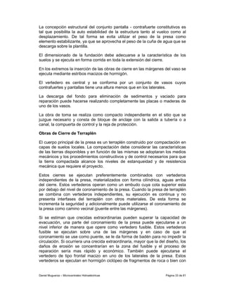 La concepción estructural del conjunto pantalla - contrafuerte constitutivos es
tal que posibilita la auto estabilidad de la estructura tanto al vuelco como al
desplazamiento. De tal forma se evita utilizar el peso de la presa como
elemento estabilizante, ya que se aprovecha el peso de la cuña de agua que se
descarga sobre la plantilla.

El dimensionado de la fundación debe adecuarse a la característica de los
suelos y se ejecuta en forma corrida en toda la extensión del cierre.

En los extremos la inserción de las obras de cierre en las márgenes del vaso se
ejecuta mediante estribos macizos de hormigón.

El vertedero es central y se conforma por un conjunto de vasos cuyos
contrafuertes y pantallas tiene una altura menos que en los laterales.

La descarga del fondo para eliminación de sedimentos y vaciado para
reparación puede hacerse realizando completamente las placas o maderas de
uno de los vasos.

La obra de toma se realiza como compacto independiente en el sitio que se
juzgue necesario y consta de bloque de anclaje con la salida a tubería o a
canal, la compuerta de control y la reja de protección.

Obras de Cierre de Terraplén

El cuerpo principal de la presa es un terraplén construido por compactación en
capas de suelos locales. La compactación debe considerar las características
de las tierras disponibles y en función de las mismas se adoptaran los medios
mecánicos y los procedimientos constructivos y de control necesarios para que
la tierra compactada alcance los niveles de estanqueidad y de resistencia
mecánica que requiere el proyecto.

Estos cierres se ejecutan preferentemente combinados con vertederos
independientes de la presa, materializados con forma cilíndrica, aguas arriba
del cierre. Estos vertederos operan como un embudo cuya cota superior esta
por debajo del nivel de coronamiento de la presa. Cuando la presa de terraplén
se combina con vertederos independientes, su ejecución es continua y no
presenta interfases del terraplén con otros materiales. De esta forma se
incrementa la seguridad y adicionalmente puede utilizarse el coronamiento de
la presa como camino vecinal (puente entre las márgenes).

Si se estiman que crecidas extraordinarias pueden superar la capacidad de
evacuación, una parte del coronamiento de la presa puede ejecutarse a un
nivel inferior de manera que opere como vertedero fusible. Estos vertederos
fusible se ejecutan sobre una de las márgenes y en caso de que el
coronamiento se use como puente, se le da forma de badén para no impedir la
circulación. Si ocurriera una crecida extraordinaria, mayor que la del diseño, los
daños de erosión se concentrarían en la zona del fusible y el proceso de
reparación sería mas rápido y económico. También puede ejecutarse el
vertedero de tipo frontal macizo en uno de los laterales de la presa. Estos
vertederos se ejecutan en hormigón ciclópeo de fragmentos de roca o bien con


Daniel Muguerza – Microcentrales Hidroeléctricas                      Página 33 de 81
 