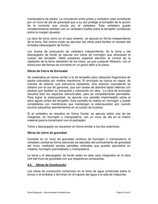 mampostería de piedra. La vinculación entre presa y vertedero esta constituida
por un muro de ala de gravedad que a su vez protege al terraplén de la acción
de la corriente que circula por el vertedero. Este vertedero puede
complementarse también con un vertedero fusible sobre el terraplén constituido
sobre la margen opuesta.

La obra de toma como en el caso anterior, se ejecuta en forma independiente
de la toma. Del mismo modo se ejecutan las obras para facilitar el vaciado del
embalse (descargador de fondo).

Los ductos de evacuación de vertedero independiente, de la toma y del
descargador de fondo se ejecuta con tubos de hormigón que atraviesan el
cuerpo del terraplén. Debe prestarse especial atención al control de la
captación de la tierra alrededor de los tubos, ya que cualquier filtración, con el
transcurso del tiempo se convierte en un grave daño a la presa.

Obras de Cierre de Enrocado

Se materializa en forma similar a la de terraplén pero utilizando fragmentos de
piedra colocados por medios mecánicos. El enrocado se coloca en capas, de
manera de obtener una estructura resistente. Una solución equivalente se
obtiene con el uso de gaviones, que son cestas de alambre tejido rellenas con
piedras que facilitan su transporte y colocación en obra. La obra de enrocado
resuelve bien los aspectos estructurales, pero es completamente permeable.
Para lograr la estanqueidad, se ejecuta una pantalla impermeable sobre el
talud aguas arriba del terraplén. Esta pantalla se realiza en hormigón y puede
completarse con membranas que mantengan la estanqueidad aún cuando
ocurran pequeños asentamientos en el cuerpo de la presa.

Si el vertedero se resuelve en forma frontal, se ejecuta sobre una de las
márgenes, en hormigón o mampostería, con un muro de ala en el mismo
material para la transmisión con el pedraplén.

Toma y descargador se resuelven en forma similar a los dos anteriores.

Obras de cierre de gravedad

Consiste en un muro de gravedad continuo de hormigón o mampostería, el
vertedero central se forma elevando los laterales del coronamiento de gravedad
del muro, mediante sendas pantallas verticales que pueden ejecutarse en
madera, hormigón premoldeado o mampostería.

La toma y el descargador de fondo están en este caso integrados en la obra
civil del muro de gravedad con sus respectivas compuertas.

4.5.     Obras de Conducción

Las obras de conducción comienzan en la toma de agua construida sobre el
arroyo o el embalse y terminan en el ingreso del agua a la sala de máquinas.




Daniel Muguerza – Microcentrales Hidroeléctricas                      Página 34 de 81
 