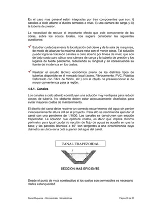 En el caso mas general están integradas por tres componentes que son: i)
canales a cielo abierto o ductos cerrados a nivel, ii) una cámara de carga y iii)
la tubería de presión.

La necesidad de reducir el importante efecto que este componente de las
obras, sobre los costos totales, nos sugiere considerar las siguientes
cuestiones:

    Estudiar cuidadosamente la localización del cierre y de la sala de maquinas,
    de modo de alcanzar la máxima altura neta con el menor costo. Tal solución
    puede lograrse trazando canales a cielo abierto por líneas de nivel, que son
    de bajo costo para ubicar una cámara de carga y la tubería de presión y los
    lugares de fuerte pendiente, reduciendo su longitud y en consecuencia su
    fuente de incidencia en los costos.

    Realizar el estudio técnico económico previo de los distintos tipos de
    tuberías disponible en el mercado local (acero, Fibrocemento, PVC, Plástico
    Reforzado con Fibra de Vidrio, etc.) con el objeto de preseleccionar el de
    mayor conveniencia para la región.

4.5.1. Canales

Los canales a cielo abierto constituyen una solución muy ventajosa para reducir
costos de tubería. No obstante deben estar adecuadamente diseñados para
evitar mayores costos de mantenimiento.

El diseño del canal debe resolver un correcto escurrimiento del agua sin perder
innecesariamente altura útil en el proyecto. Para ello se recomienda ejecutar el
canal con una pendiente de 1/1000. Los canales se construyen con sección
trapezoidal. La solución que optimiza costos, es decir que implica mínimo
perímetro para igual caudal (o sección de flujo de agua) es aquella en que la
base y las paredes laterales a 45° son tangentes a una circunferencia cuyo
diámetro se ubica en la cota superior del agua del canal.




Desde el punto de vista constructivo si los suelos son permeables es necesario
darles estanqueidad.



Daniel Muguerza – Microcentrales Hidroeléctricas                     Página 35 de 81
 