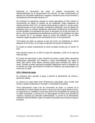 Ejecutada la excavación del canal, el método convencional de
impermeabilizado es el recubrimiento de concreto. Si este recubrimiento se
ejecuta con encofrado tradicional, el espesor necesario para el escurrimiento y
compactación del hormigón alcanza a 4”.

Sin embargo la experiencia reciente en obras ejecutadas en Perú indican la
conveniencia de utilizar el método de los bastidores. Estos bastidores se
colocan primero cada 10 m. en tramos rectos (guías) y cada 5 m. en los curvos,
cuidando ajustar su nivel, escuadra, alineación y aplomado. Una vez fijados los
bastidores guía se colocan bastidores intermedios manteniendo la alineación,
el nivel ajustado a la pendiente del canal, la escuadra con el eje del canal y el
plomo. Una vez presentados los bastidores se coloca en los costados una capa
de cemento de 2” de espesor (igual al marco del bastidor) que se alisa
mediante reglas apoyadas entre los bastidores (2,5 m de separación).

Terminados los lados se ejecuta el piso del canal, los bastidores se retiran
después de 24 horas y en su lugar se ejecutan las juntas de expansión.

El curado se realiza manteniendo el canal inundado durante por lo menos 10
días.

Esta solución reduce en un 50% el costo de materiales y 30% en el costo de
mano de obra.

En zonas con derrumbes o gran intrusión de ramas y hojas deben ejecutarse
protecciones especiales con maderas o losas premoldeadas que tapen el
canal. Del mismo modo deben preverse pasos para animales por sobre el
canal. También pueden ejecutarse pantallas deflectoras hacia el vertedero de
la cámara de carga, para desviar el materia en flotación que pueda llegar a la
misma por el canal.

4.5.2. Cámara de carga

Es necesario para aquietar el agua y permitir la decantación de arenas y
partículas sólidas.

La cámara de carga debe tener dimensiones adecuadas, para cumplir esta
función y estará constituida en hormigón o mampostería de piedra.

Tiene básicamente cuatro vías de movimiento de fluido. La primera es la
acometida por donde ingresa el canal o ducto que trae el agua desde la toma.
La segunda es un vertedero o tubo para eliminar los excedentes de caudal que
no serán turbinados. La tercera es un descargador de fondo que permitirá el
vaciado y limpieza de partículas sedimentadas. La cuarta es la alimentación
mediante malla de filtrado o rejas a la tubería de presión que conduce el agua a
la turbina.




Daniel Muguerza – Microcentrales Hidroeléctricas                     Página 36 de 81
 