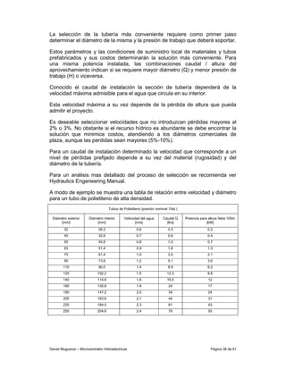 La selección de la tubería más conveniente requiere como primer paso
determinar el diámetro de la misma y la presión de trabajo que deberá soportar.

Estos parámetros y las condiciones de suministro local de materiales y tubos
prefabricados y sus costos determinarán la solución más conveniente. Para
una misma potencia instalada, las combinaciones caudal / altura del
aprovechamiento indican si se requiere mayor diámetro (Q) y menor presión de
trabajo (H) o viceversa.

Conocido el caudal de instalación la sección de tubería dependerá de la
velocidad máxima admisible para el agua que circula en su interior.

Esta velocidad máxima a su vez depende de la pérdida de altura que pueda
admitir el proyecto.

Es deseable seleccionar velocidades que no introduzcan pérdidas mayores al
2% o 3%. No obstante si el recurso hídrico es abundante se debe encontrar la
solución que minimice costos, atendiendo a los diámetros comerciales de
plaza, aunque las perdidas sean mayores (5%-10%).

Para un caudal de instalación determinado la velocidad que corresponde a un
nivel de pérdidas prefijado depende a su vez del material (rugosidad) y del
diámetro de la tubería.

Para un análisis mas detallado del proceso de selección se recomienda ver
Hydraulics Engeneering Manual.

A modo de ejemplo se muestra una tabla de relación entre velocidad y diámetro
para un tubo de polietileno de alta densidad.
                                     Tubos de Polietileno (presión nominal 10at.)

 Diámetro exterior      Diámetro interior     Velocidad del agua       Caudal Q     Potencia para altura Neta 100m
      [mm]                  [mm]                     [m/s]               [lt/s]                  [kW]
         32                   26.2                    0.6                  0.3                   0.2
         40                   32.6                    0.7                  0.6                   0.4
         50                   40.8                    0.8                  1.0                   0.7
         63                   51.4                    0.9                  1.8                   1.3
         75                   61.4                    1.0                  3.0                   2.1
         90                   73.6                    1.2                  5.1                   3.6
        110                   90.0                    1.4                  8.9                   6.2
        125                  102.2                    1.5                 12.3                   8.6
        140                  114.6                    1.6                 16.5                   12
        160                  130.8                    1.8                  24                    17
        180                  147.2                    2.0                  34                    24
        200                  163.6                    2.1                  44                    31
        225                  184.0                    2.3                  61                    43
        250                  204.6                    2.4                  79                    55




Daniel Muguerza – Microcentrales Hidroeléctricas                                                   Página 38 de 81
 
