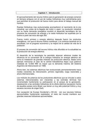 Capítulo 1: Introducción

El aprovechamiento del recurso hídrico para la generación de energía comenzó
en tiempos antiguos con el uso de ruedas hidráulicas muy rudimentarias pero
que permitían la producción de fuerza motriz para aliviar el trabajo manual del
hombre.

Ruedas hidráulicas mas evolucionadas acompañaron el nacimiento de la era
industrial, aun antes de la llegada del motor a vapor. La revolución industrial
con su fuerte demanda energética movilizó el desarrollo tecnológico de los
procesos de conversión de energía y la rueda hidráulica fue superada por la
turbina a partir del inicio del siglo XIX.

Fuerza motriz primero y energía eléctrica después fueron los productos
energéticos, con que el recurso hídrico contribuyó, y lo continúa haciendo en la
actualidad, con el progreso económico y la mejora de la calidad de vida de la
población.

El proceso de conversión del recurso hídrico más difundido en la actualidad es
la producción de energía eléctrica.

El desarrollo de la tecnología ha permitido alcanzar altísimos niveles de
eficiencia en la conversión de la energía hidráulica en energía eléctrica así
como la instalación de grandes módulos de producción eléctrica. Basta como
ejemplo mencionar el caso de la central hidroeléctrica Itaipú cuya potencia
instalada de 12.600 MW es mayor que la demanda máxima del Sistema
Argentino de Interconexión en 1999.

Ahora bien, los sistemas eléctricos han evolucionado permanentemente hacia
niveles crecientes de interconexión, primero regionales, luego nacionales y
ahora internacionales.

Los módulos de potencia de los productores eléctricos que se vinculan a estos
sistemas interconectados son crecientes y las centrales térmicas han
incrementado fuertemente su participación en el parque de la generación,
desplazando a las centrales hidráulicas de la oferta eléctrica (excepción hecha
de aquellos países como Brasil, que tienen un muy alto potencial hídrico y muy
escasos recursos de origen fósil).

Con excepción de Europa Occidental y EE.UU. con sus recursos hídricos
aprovechables fuertemente explotados, el resto del mundo mantiene aun
grandes reservas hidráulicas aprovechables.




Daniel Muguerza – Microcentrales Hidroeléctricas                     Página 4 de 81
 