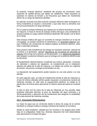 El producto “energía eléctrica” resultante del proceso de conversión, tiene
requisitos de calidad técnica que deben ser satisfechos. Tales requisitos se
expresan en valores de tensión y de frecuencia que deben ser mantenidos
dentro de un rango de tolerancia admitido.

Es además conocido que este producto (energía eléctrica) debe entregarse en
forma instantánea al usuario o consumidor y que este varía su demanda casi
en forma permanente a lo largo del tiempo.

Por su parte la energía hidráulica que ingresa por la tubería de presión a la sala
de maquina, lo hace en forma de energía cinética del agua y las cantidades de
energía puestas en juego (oferta hidráulica) dependen del caudal y de la altura
de la carga.

Esta energía cinética del agua se convierte en energía mecánica en el eje de
una turbina. La energía mecánica es transferida a un generador eléctrico que,
para mantener las condiciones de calidad exigidos al producto eléctrico, debe
rotar a velocidad constante.

Para producir esta transferencia de energía es necesario entonces, además de
la turbina y el generador, agregar dispositivos de conversión de velocidad de
rotación entre el eje de la turbina y el del generador, y un sistema de regulación
para adaptar la potencia hidráulica que se entrega con la potencia eléctrica que
se demanda.

El equipamiento electromecánico constituido por turbina, generador, conversor
de velocidad y sistema de regulación, se complementa con la instalación
eléctrica de salida de la sala de máquina y un tablero de control con registros
de tensión, frecuencia y energía suministrada a la red.

La disposición del equipamiento puede hacerse en una sola planta o en dos
plantas.

En este segundo caso, se trata de instalaciones donde la sala de máquinas (y
el tipo de turbina utilizada) admite quedar expuesta a inundaciones durante las
máximas crecidas, en este caso el equipamiento eléctrico se instala en la
planta alta y la turbina (para aprovechar el máximo desnivel) queda en la planta
baja.

Si bien la obra civil de cierre de la sala de máquinas es muy sencilla, debe
prestarse adecuada atención al pozo de descarga del agua turbinada y al
dimensionamiento y ejecución de las fundaciones que aseguran la estabilidad
de la sala durante las máximas crecidas.

4.6.1. Conversión Hidromecánica

La masa de agua que es conducida desde la altura de carga de la central,
transfiere su energía cinética a energía mecánica de rotación en la turbina.

Desde la rueda hidráulica, utilizada por los romanos y los griegos para moler
trigo en la antigüedad, hasta hoy, diversas máquinas han sido desarrolladas
para aprovechar la energía del agua.

Daniel Muguerza – Microcentrales Hidroeléctricas                      Página 40 de 81
 