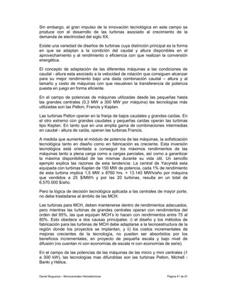 Sin embargo, el gran impulso de la innovación tecnológica en este campo se
produce con el desarrollo de las turbinas asociado al crecimiento de la
demanda de electricidad del siglo XX.

Existe una variedad de diseños de turbinas cuya distinción principal es la forma
en que se adaptan a la condición del caudal y altura disponibles en el
aprovechamiento y al rendimiento o eficiencia con que realizan la conversión
energética.

El concepto de adaptación de las diferentes máquinas a las condiciones de
caudal - altura esta asociado a la velocidad de rotación que consiguen alcanzar
para su mejor rendimiento bajo una dada combinación caudal – altura y al
tamaño y costo de máquinas con que resuelven la transferencia de potencia
puesta en juego en forma eficiente.

En el campo de potencias de máquinas utilizadas desde las pequeñas hasta
las grandes centrales (0,3 MW a 300 MW por máquina) las tecnologías más
utilizadas son las Pelton, Francis y Kaplan.

Las turbinas Pelton operan en la franja de bajos caudales y grandes caídas. En
el otro extremo con grandes caudales y pequeñas caídas operan las turbinas
tipo Kaplan. En tanto que en una amplia gama de combinaciones intermedias
en caudal - altura de caída, operan las turbinas Francis.

A medida que aumenta el módulo de potencia de las máquinas, la sofisticación
tecnológica tanto en diseño como en fabricación es creciente. Esta inversión
tecnológica está orientada a conseguir los máximos rendimientos de las
máquinas tanto a plena carga como a cargas parciales, así como a garantizar
la máxima disponibilidad de las mismas durante su vida útil. Un sencillo
ejemplo explica las razones de esta tendencia: La central de Yacyretá esta
equipada con turbinas Kaplan de 150 MW de potencia, cada 1% de rendimiento
de esta turbina implica 1,5 MW x 8760 hrs. = 13.140 MWh/año por máquina
que vendidos a 25 $/MWh y por las 20 turbinas, resulta en un total de
6.570.000 $/año.

Pero la lógica de decisión tecnológica aplicada a las centrales de mayor porte,
no debe trasladarse al ámbito de las MCH.

Las turbinas para MCH, deben mantenerse dentro de rendimientos adecuados,
pero mientras las turbinas de grandes centrales operan con rendimientos del
orden del 95%, las que equipan MCH’s lo hacen con rendimientos entre 75 al
80%. Esto obedece a dos causas principales: i) el diseño y los métodos de
fabricación para las turbinas de MCH debe adaptarse a la tecnoestructura de la
región donde los proyectos se implantan, y ii) los costos incrementales de
mejoras crecientes de la tecnología, no pueden ser absorbidos por los
beneficios incrementales, en proyecto de pequeña escala y bajo nivel de
difusión (no cuentan ni con economías de escala ni con economías de serie).

En el campo de las potencias de las máquinas de las micro y mini centrales (1
a 300 kW), las tecnologías mas difundidas son las turbinas Pelton, Michell -
Banki y Hélice.


Daniel Muguerza – Microcentrales Hidroeléctricas                     Página 41 de 81
 