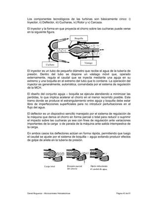Los componentes tecnológicos de las turbinas son básicamente cinco: i)
Inyector, ii) Deflector, iii) Cucharas, iv) Rotor y v) Carcaza.

El inyector y la forma en que proyecta el chorro sobre las cucharas puede verse
en la siguiente figura.

                                                   Boquilla




                                                              Vástago
                    Cuchara

El inyector es un tubo de pequeño diámetro que recibe el agua de la tubería de
presión. Dentro del tubo se dispone un vástago móvil que, operado
externamente, regula el caudal que se inyecta mediante una aguja en su
extremo y una boquilla en el extremo del tubo que lo contiene. La operación del
inyector es generalmente, automática, comandada por el sistema de regulación
de la MCH.

El diseño del conjunto aguja – boquilla se ejecuta atendiendo a minimizar las
perdidas, lo que implica acelerar el chorro en el menor recorrido posible. Este
tramo donde se produce el estrangulamiento entre aguja y boquilla debe estar
libre de imperfecciones superficiales para no introducir perturbaciones en el
flujo del agua.

El deflector es un dispositivo sencillo manejado por el sistema de regulación de
la máquina que deriva el chorro en forma parcial o total para reducir o suprimir
el impacto sobre las cucharas ya sea con fines de regulación ante variaciones
importantes de la carga o de parada de la máquina ante salida intempestiva de
la carga.

En ambos casos los deflectores actúan en forma rápida, permitiendo que luego
el caudal se ajuste por el sistema de boquilla – aguja evitando producir efectos
de golpe de ariete en la tubería de presión.




Daniel Muguerza – Microcentrales Hidroeléctricas                        Página 43 de 81
 